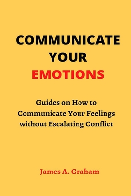 Communicate Your Emotions: Guides on How to Communicate Your Feelings without Escalating Conflict By James a. Graham Cover Image