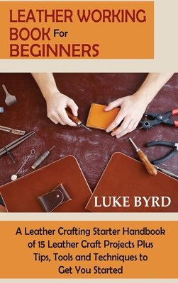 Leather Working Book for Beginners: A Leather Crafting Starter Handbook of 15 Leather Craft Projects Plus Tips, Tools and Techniques to Get You Starte By Luke Byrd Cover Image