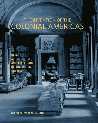 The Invention of the Colonial Americas: Data, Architecture, and the Archive of the Indies, 1781–1844 By Byron Ellsworth Hamann Cover Image