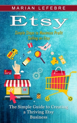 Etsy: Simple Steps to Maximize Profit Selling on Etsy (The Simple Guide to Creating a Thriving Etsy Business) Cover Image