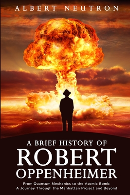 A Brief History of Robert Oppenheimer - From Quantum Mechanics to the Atomic Bomb: A Journey Through the Manhattan Project and Beyond Cover Image