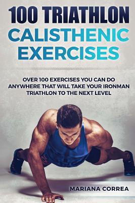 100 TRIATHLON CALISTHENIC ExERCISES: OVER 100 EXERCISES YOU CAN DO ANYWHERE THAT WILL TAKE YOUR IRONMAN To THE NEXT LEVEL Cover Image
