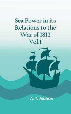 Sea Power in its Relations to the War of 1812. Vol.I By A T Mahan Cover Image