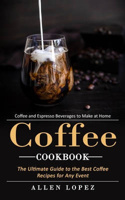 Coffee Cookbook: Coffee and Espresso Beverages to Make at Home (The Ultimate Guide to the Best Coffee Recipes for Any Event)