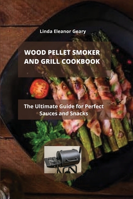Wood Pellet Smoker and Grill Cookbook: The Ultimate Guide for Perfect Sauces and Snacks By Linda Eleanor Geary Cover Image