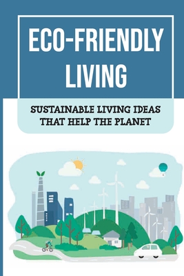 Eco-Friendly Living: Sustainable Living Ideas That Help The Planet: Living Green And Eco-Friendly Cover Image