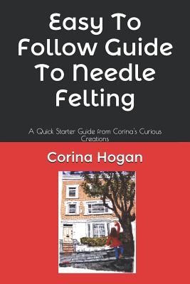 Easy To Follow Guide To Needle Felting: A Quick Starter Guide from Corina's Curious Creations (Felting Easy to Follow Guides #1)