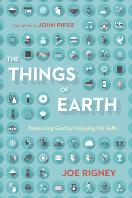 The Things of Earth: Treasuring God by Enjoying His Gifts By Joe Rigney, John Piper (Foreword by) Cover Image