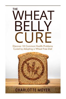 The Wheat Belly Cure: Discover 10 Common Health Problems Cured by Adopting a Wheat Free Diet By Charlotte Moyer Cover Image