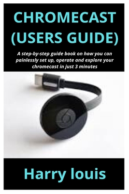 Chromecast (Users Guide): A step-by-step guide book on how you can painlessly set up, operate and explore your chromecast in just 3 minutes