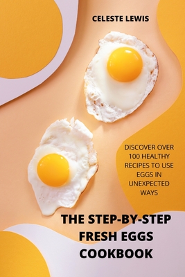 The Step-By-Step Fresh Eggs Cookbook: Discover Over 100 Healthy Recipes to Use Eggs in Unexpected Ways Cover Image