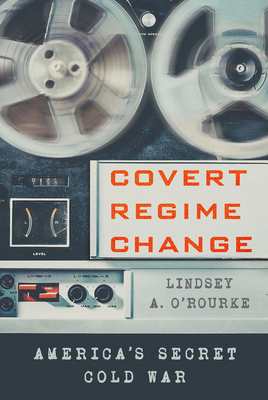 Covert Regime Change: America's Secret Cold War (Cornell Studies in Security Affairs) By Lindsey A. O'Rourke Cover Image