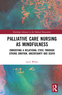Palliative Care Nursing as Mindfulness: Embodying a Relational Ethic through Strong Emotion, Uncertainty and Death (Routledge Advances in the Medical Humanities) By Lacie White Cover Image