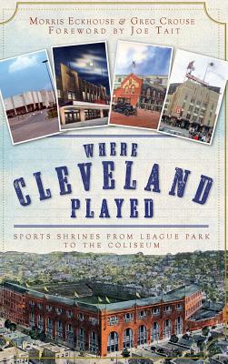 Where Cleveland Played: Sports Shrines from League Park to the Coliseum By Morris Eckhouse, Greg Crouse, Joe Tait (Foreword by) Cover Image