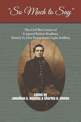 "So Much to Say": The Civil War Letters of Corporal Robert Bradbury, Battery D, First Pennsylvania Light Artillery