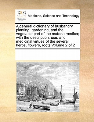 A General Dictionary of Husbandry, Planting, Gardening, and the Vegetable Part of the Materia Medica; With the Description, Use, and Medicinal Virtues Cover Image