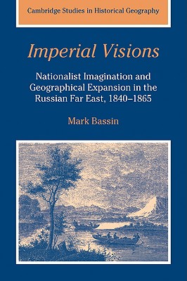 Imperial Visions: Nationalist Imagination and Geographical Expansion in the Russian Far East, 1840-1865 (Cambridge Studies in Historical Geography #29) By Mark Bassin Cover Image