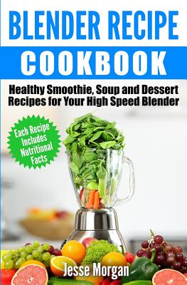 Blender Recipe Cookbook: Healthy Smoothie, Soup and Dessert Recipes for your HIgh Speed Blender Cover Image