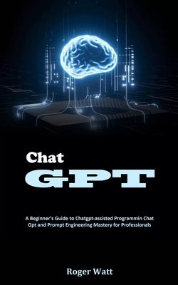 Chat Gpt: A Beginner's Guide to Chatgpt-assisted Programmin Chat Gpt and Prompt Engineering Mastery for Professionals By Roger Watt Cover Image
