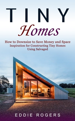 Tiny Homes: How to Downsize to Save Money and Space ( Inspiration for Constructing Tiny Homes Using Salvaged) By Eddie Rogers Cover Image