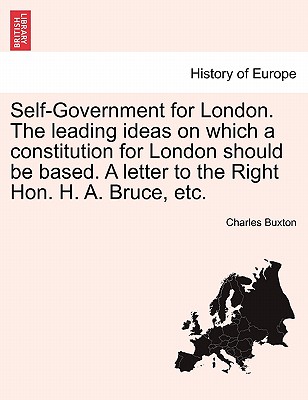 Self-Government for London. the Leading Ideas on Which a Constitution for London Should Be Based. a Letter to the Right Hon. H. A. Bruce, Etc. By Charles Buxton Cover Image
