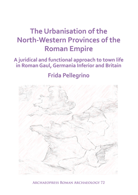 The Urbanisation of the North-Western Provinces of the Roman Empire: A Juridical and Functional Approach to Town Life in Roman Gaul, Germania Inferior