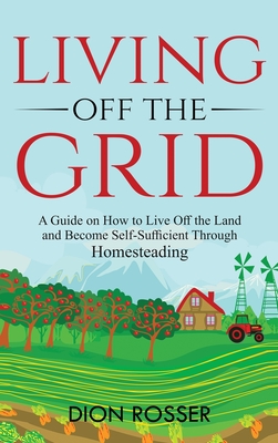 Living off The Grid: A Guide on How to Live Off the Land and Become Self-Sufficient Through Homesteading By Dion Rosser Cover Image