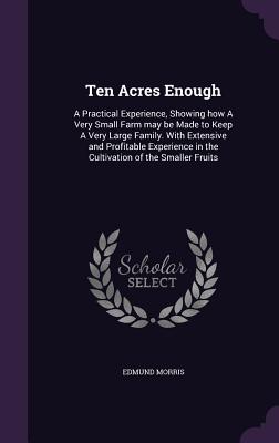 Ten Acres Enough: A Practical Experience, Showing How a Very Small Farm May Be Made to Keep a Very Large Family. with Extensive and Prof By Edmund Morris Cover Image