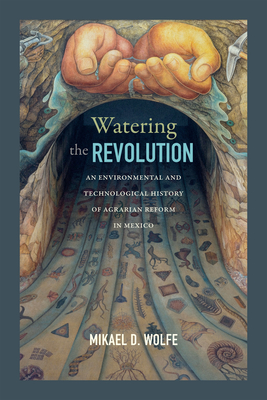 Watering the Revolution: An Environmental and Technological History of Agrarian Reform in Mexico By Mikael D. Wolfe Cover Image