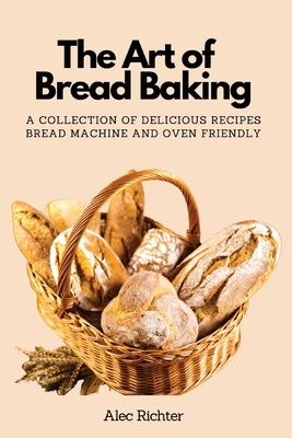 The Art of Bread Baking: A Collection of Delicious Recipes Bread Machine and Oven Friendly By Alec Richter Cover Image