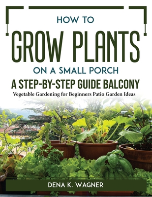 How to Grow Plants on a Small Porch A Step-by-Step Guide Balcony: Vegetable Gardening for Beginners Patio Garden Ideas By Dena K Wagner Cover Image