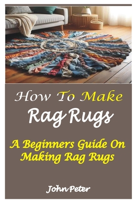 How to Make Rag Rugs: A Beginners Guide On Making Rag Rugs By John Peter Cover Image