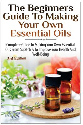 The Beginners Guide to Making Your Own Essential Oils: Complete Guide to Making Your Own Essential Oils from Scratch & to Improve Your Health and Well Cover Image