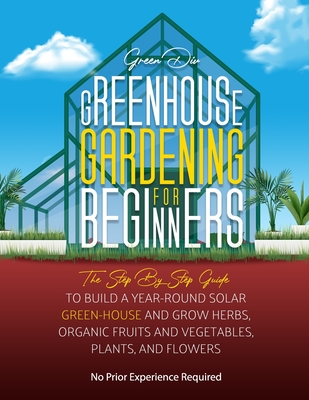 Greenhouse Gardening For Beginners: The Step By Step Guide To Build A Year-Round Solar Greenhouse And Grow Herbs, Organic Fruits And Vegetables, Plant