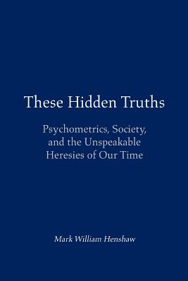 These Hidden Truths: Psychometrics, Society, and the Unspeakable Heresies of Our Time By Mark William Henshaw Cover Image