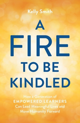 A Fire to Be Kindled: How a Generation of Empowered Learners Can Lead Meaningful Lives and Move Humanity Forward Cover Image