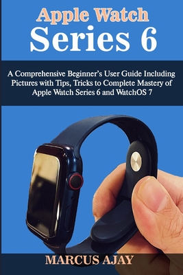 Apple Watch Series 6: A Comprehensive Beginner's User Guide Including Pictures with Tips, Tricks to Complete Mastery of Apple Watch Series 6 By Marcus Ajay Cover Image