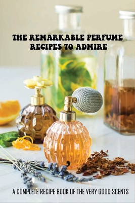 The Remarkable Perfume Recipes To Admire: A Complete Recipe Book Of The Very Good Scents: How To Create Your Own Perfume Recipes By Billie Nothacker Cover Image