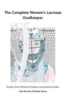 The Complete Women's Lacrosse Goalkeeper: Technique, Tactics, Mentality and Thoughts on success between the pipes. By John Knowles, Natalie Arieno (Joint Author) Cover Image