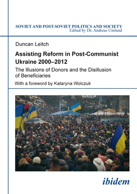 Assisting Reform in Post-Communist Ukraine, 2000-2012: The Illusions of Donors and the Disillusion of Beneficiaries (Soviet and Post-Soviet Politics and Society) Cover Image