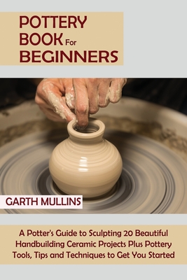 Pottery Book for Beginners: A Potter's Guide to Sculpting 20 Beautiful Handbuilding Ceramic Projects Plus Pottery Tools, Tips and Techniques to Ge Cover Image