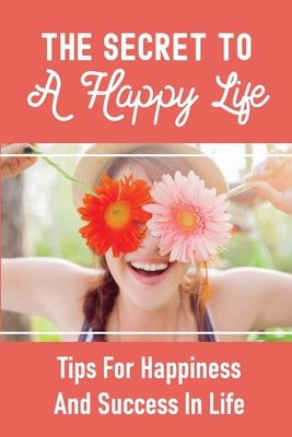 The Secret To A Happy Life: Tips For Happiness And Success In Life: How To Be Happy In Life Cover Image