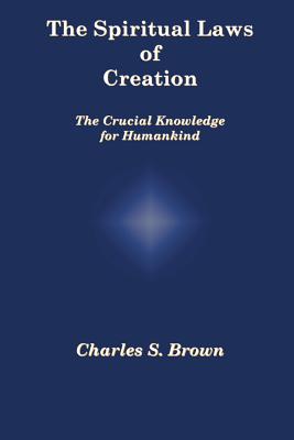 The Spiritual Laws of Creation: The Crucial Knowledge for Humankind By Charles S. Brown Cover Image