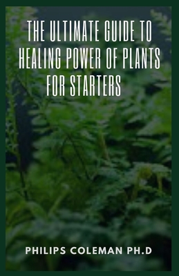 The Ultimate Guide to Healing Power of Plants for Starters By Philips Coleman Ph. D. Cover Image