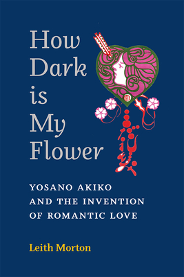 How Dark Is My Flower: Yosano Akiko and the Invention of Romantic Love (Michigan Monograph Series in Japanese Studies #98)