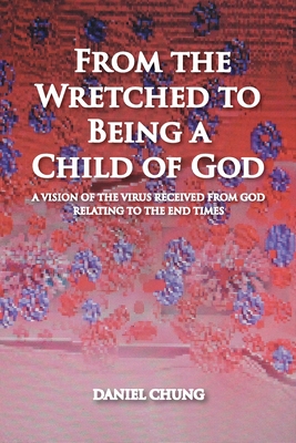 From the Wretched to Being a Child of God: A Vision of the Virus Received from God Relating to the End Times By Daniel Chung Cover Image