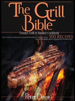 The Grill Bible - Traeger Grill and Smoker Cookbook: The Guide to Master Your Wood Pellet Grill With 500 Recipes for Beginners and Advanced Pitmasters By Peter Devon Cover Image