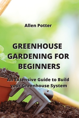 Greenhouse Gardening for Beginners: An Extensive Guide to Build your Greenhouse System Cover Image