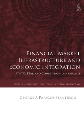 Financial Market Infrastructure and Economic Integration: A Wto, Ftas, and Competition Law Analysis (Studies in International Trade and Investment Law)