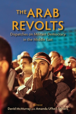 The Arab Revolts: Dispatches on Militant Democracy in the Middle East (Public Cultures of the Middle East and North Africa)